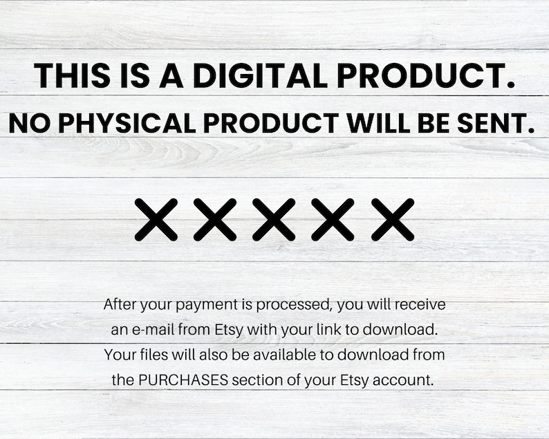 May include: Text on a white wood background that reads "THIS IS A DIGITAL PRODUCT. NO PHYSICAL PRODUCT WILL BE SENT."  Below the text are five black "X"s.  The text below the "X"s reads "After your payment is processed, you will receive an e-mail from Etsy with your link to download. Your files will also be available to download from the PURCHASES section of your Etsy account."