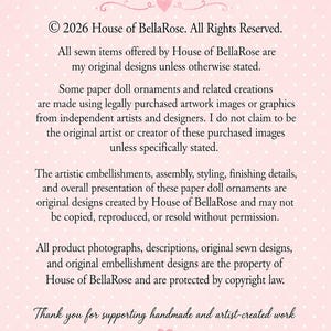 Puede incluir: Un letrero rectangular de color rosa claro con lunares blancos y texto negro que dice: &copy; 2026 House of BellaRose. All Rights Reserved. All sewn items offered by House of BellaRose are my original designs unless otherwise stated. Some paper doll ornaments and related creations are made using legally purchased artwork images or graphics from independent artists and designers. I do not claim to be the original artist or creator of these purchased images unless specifically stated. The artistic embellishments, assembly, styling, finishing details, and overall presentation of these paper doll ornaments are original designs created by House of BellaRose and may not be copied, reproduced, or resold without permission. All product photographs, descriptions, original sewn designs, and original embellishment designs are the property of House of BellaRose and are protected by copyright law. Thank you for supporting handmade and artist-created work.