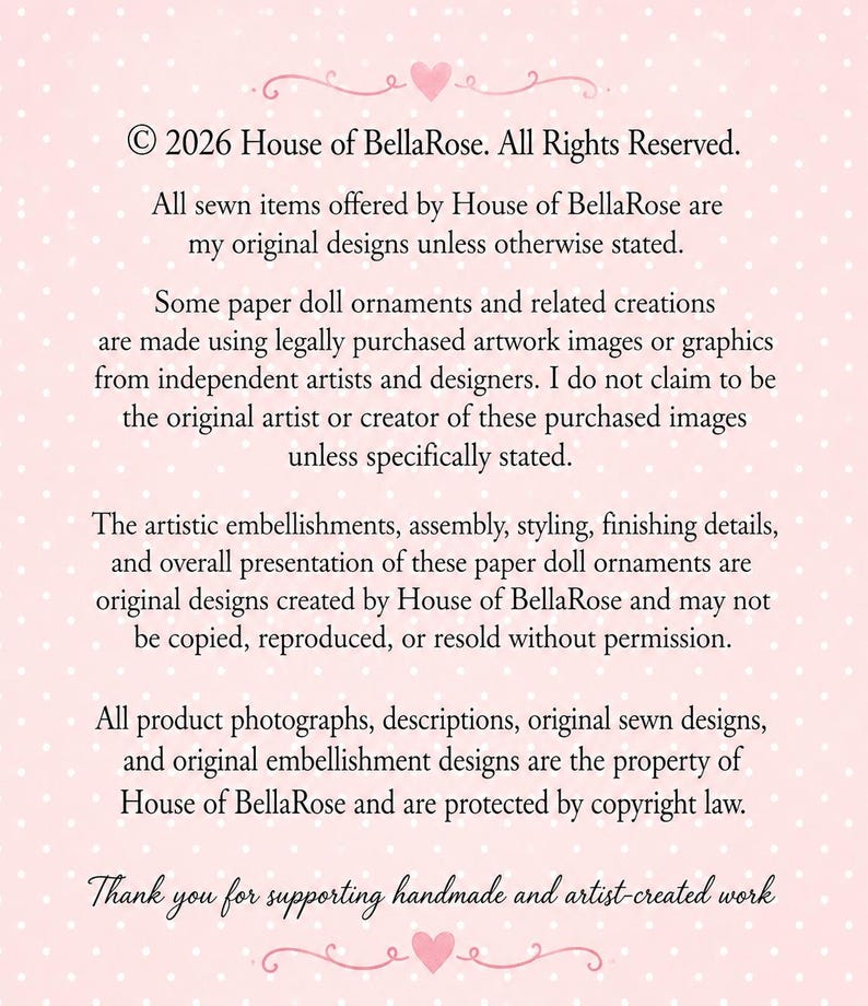Puede incluir: Un letrero rectangular de color rosa claro con lunares blancos y texto negro que dice: &copy; 2026 House of BellaRose. All Rights Reserved. All sewn items offered by House of BellaRose are my original designs unless otherwise stated. Some paper doll ornaments and related creations are made using legally purchased artwork images or graphics from independent artists and designers. I do not claim to be the original artist or creator of these purchased images unless specifically stated. The artistic embellishments, assembly, styling, finishing details, and overall presentation of these paper doll ornaments are original designs created by House of BellaRose and may not be copied, reproduced, or resold without permission. All product photographs, descriptions, original sewn designs, and original embellishment designs are the property of House of BellaRose and are protected by copyright law. Thank you for supporting handmade and artist-created work.