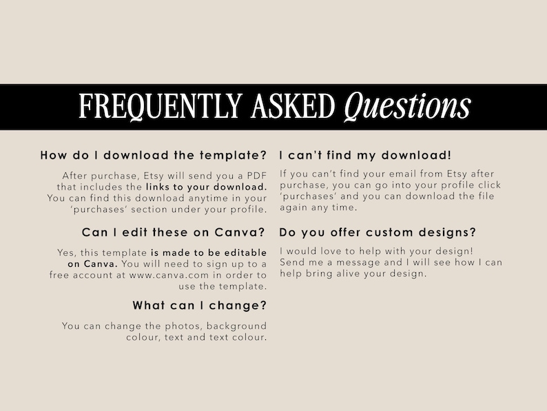 May include: A black and white text graphic with the title "Frequently Asked Questions" and answers to common questions about downloading and editing a template. The text includes the words "Canva", "Etsy", "PDF", "download", "purchases", "custom designs", "photos", "background", "colour", "text", and "message".