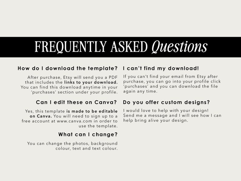 May include: A white background with black text outlining frequently asked questions about downloading and editing a template on Canva. The text includes: "How do I download the template?", "After purchase, Etsy will send you a PDF that includes the links to your download. You can find this download anytime in your 'purchases' section under your profile.", "Can I edit these on Canva?", "Yes, this template is made to be editable on Canva. You will need to sign up to a free account at www.canva.com in order to use the template.", "What can I change?", "You can change the photos, background colour, text and text colour.", "I can't find my download!", "If you can't find your email from Etsy after purchase, you can go into your profile click 'purchases' and you can download the file again any time.", "Do you offer custom designs?", "I would love to help with your design! Send me a message and I will see how I can help bring alive your design."
