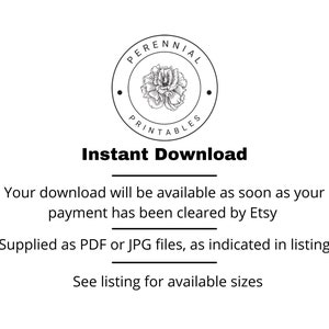 May include: Black and white illustration of a flower with the text "PERENNIAL PRINTABLES" in a circle. The text "Instant Download" is below the circle. The text "Your download will be available as soon as your payment has been cleared by Etsy" is below the text "Instant Download". The text "Supplied as PDF or JPG files, as indicated in listing" is below the previous text. The text "See listing for available sizes" is below the previous text.