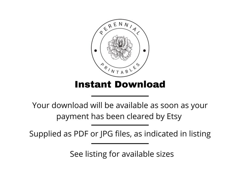 May include: Black and white illustration of a flower with the text "PERENNIAL PRINTABLES" in a circle. The text "Instant Download" is below the circle. The text "Your download will be available as soon as your payment has been cleared by Etsy" is below the text "Instant Download". The text "Supplied as PDF or JPG files, as indicated in listing" is below the previous text. The text "See listing for available sizes" is below the previous text.