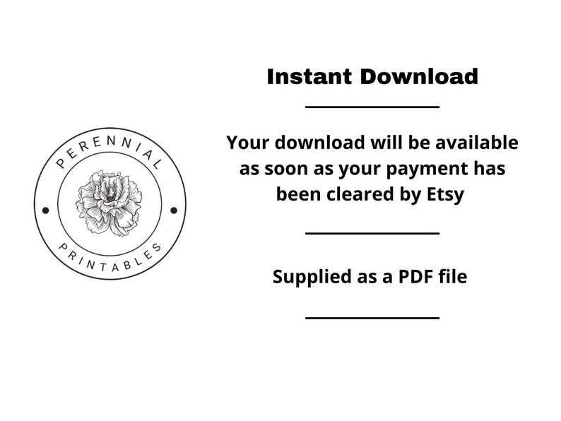 May include: A black and white logo with a flower inside a circle. The text around the circle says "PERENNIAL PRINTABLES". The text below the logo says "Instant Download" and "Your download will be available as soon as your payment has been cleared by Etsy. Supplied as a PDF file."