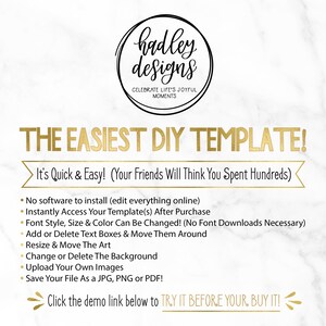 May include: A graphic with gold text on a white marble background that reads "hadley designs" and "CELEBRATE LIFE'S JOYFUL MOMENTS". The text "THE EASIEST DIY TEMPLATE!" is in gold and is larger than the other text. The text "It's Quick & Easy! (Your Friends Will Think You Spent Hundreds)" is in black and is smaller than the other text. A list of bullet points follows with the text "No software to install (edit everything online)", "Instantly Access Your Template(s) After Purchase", "Font Style, Size & Color Can Be Changed! (No Font Downloads Necessary)", "Add or Delete Text Boxes & Move Them Around", "Resize & Move The Art", "Change or Delete The Background", "Upload Your Own Images", and "Save Your File As a JPG, PNG or PDF!" in black. The text "Click the demo link below to TRY IT BEFORE YOUR, BUY IT!" is in black and is larger than the other text.