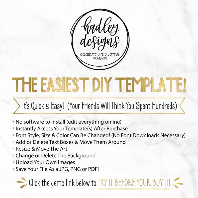 May include: A graphic with gold text on a white marble background that reads "hadley designs" and "CELEBRATE LIFE'S JOYFUL MOMENTS". The text "THE EASIEST DIY TEMPLATE!" is in gold and is larger than the other text. The text "It's Quick & Easy! (Your Friends Will Think You Spent Hundreds)" is in black and is smaller than the other text. A list of bullet points follows with the text "No software to install (edit everything online)", "Instantly Access Your Template(s) After Purchase", "Font Style, Size & Color Can Be Changed! (No Font Downloads Necessary)", "Add or Delete Text Boxes & Move Them Around", "Resize & Move The Art", "Change or Delete The Background", "Upload Your Own Images", and "Save Your File As a JPG, PNG or PDF!" in black. The text "Click the demo link below to TRY IT BEFORE YOUR, BUY IT!" is in black and is larger than the other text.