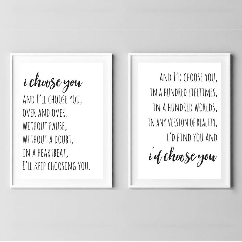 May include: Two black and white printable wall art prints with romantic quotes. The left print says "i choose you and I'll choose you, over and over. Without pause, without a doubt, in a heartbeat, I'll keep choosing you." The right print says "And I'd choose you, in a hundred lifetimes, in a hundred worlds, in any version of reality, I'd find you and i'd choose you."