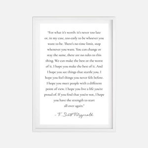 Può includere: Una citazione stampabile in bianco e nero di F. Scott Fitzgerald. La citazione recita: «Per quello che vale: non è mai troppo tardi o, nel mio caso, troppo presto per essere chi vuoi essere. Non c'è limite di tempo, fermati quando vuoi. Puoi cambiare o rimanere lo stesso, non ci sono regole per questa cosa. Possiamo fare il meglio o il peggio di questo. Spero che tu faccia il meglio di questo. E spero che tu veda cose che ti sorprendono. Spero che tu provi cose che non hai mai provato prima. Spero che tu incontri persone con un punto di vista diverso. Spero che tu viva una vita di cui sei orgoglioso. Se scopri che non lo sei, spero che tu abbia la forza di ricominciare. »