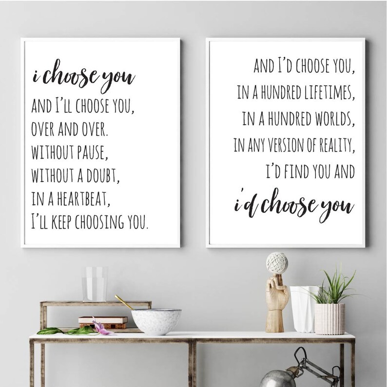 May include: Two black and white prints with romantic quotes. The first print says "i choose you and I'll choose you, over and over. Without pause, without a doubt, in a heartbeat, I'll keep choosing you." The second print says "And I'd choose you, in a hundred lifetimes, in a hundred worlds, in any version of reality, I'd find you and i'd choose you."