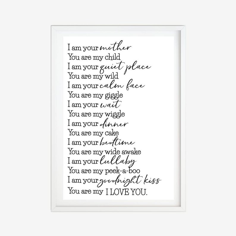 May include: A white framed print with black text that reads "I am your mother, You are my child, I am your quiet place, You are my wild, I am your calm face, You are my giggle, I am your wait, You are my wiggle, I am your dinner, You are my cake, I am your bedtime, You are my wide awake, I am your lullaby, You are my peek-a-boo, I am your goodnight kiss, You are my I LOVE YOU."