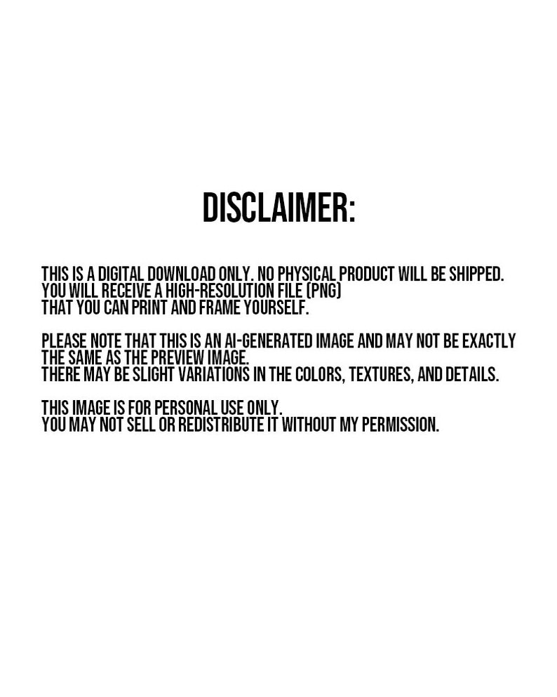 May include: Disclaimer text stating that this is a digital download only, no physical product will be shipped. You will receive a high-resolution PNG file that you can print and frame yourself. The text also states that the image is AI-generated and may not be exactly the same as the preview image. There may be slight variations in the colors, textures, and details. The text also states that the image is for personal use only and may not be sold or redistributed without permission.