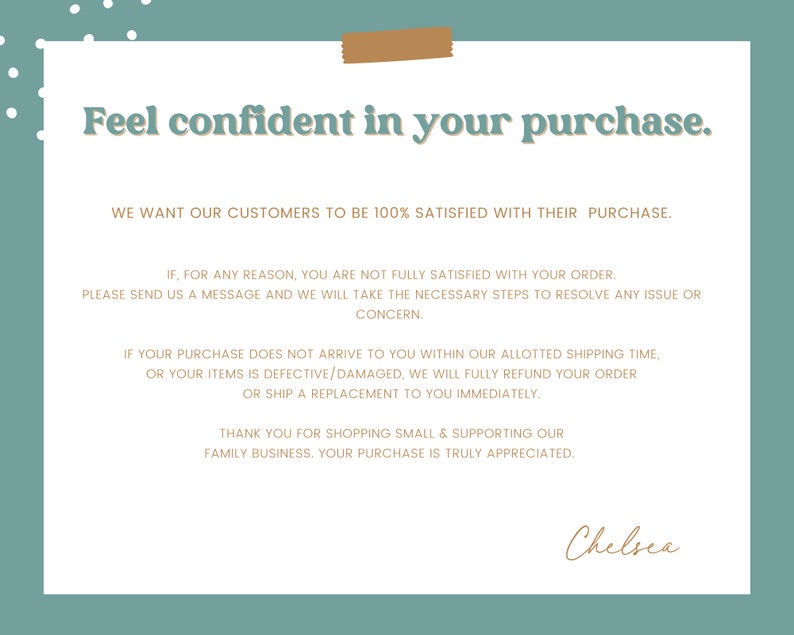 May include: A teal background with a white rectangle containing text that reads "Feel confident in your purchase."  The text continues with a message about customer satisfaction and a guarantee of a full refund or replacement if the customer is not satisfied with their purchase. The text is signed "Chelsea".