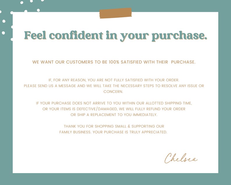 May include: A teal background with a white rectangle containing text that reads "Feel confident in your purchase."  The text continues with a message about customer satisfaction and a guarantee of a full refund or replacement if the customer is not satisfied with their purchase. The text is signed "Chelsea".