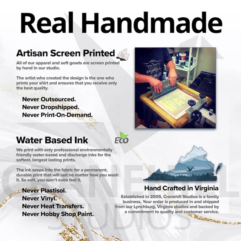 Peut inclure: Un graphique blanc et gris avec le texte "Real Handmade" en noir. Le texte "Artisan Screen Printed" est en noir avec une petite illustration d'un cadre de s&eacute;rigraphie. Le texte "Never Outsourced. Never Dropshipped. Never Print-On-Demand." est en noir. Le texte "Water Based Ink" est en noir avec une ic&ocirc;ne de feuille verte. Le texte "Never Plastisol. Never Vinyl. Never Heat Transfers. Never Hobby Shop Paint." est en noir. Le texte "Hand Crafted in Virginia" est en noir. Le texte "Established in 2005, Cranehill Studios is a family business. Your order is produced in and shipped from our Lynchburg, Virginia studios and backed by a commitment to quality and customer service." est en noir.