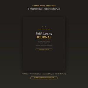 May include: A black 13-page printable Faith Legacy Journal with gold text. The cover reads Corner Attic Creations, Faith Legacy Journal, A Keepsake of Your Faith Story for Those Who Come After You, Your Story, Your Scripture, Your Wisdom, and Veteran Owned & Family Run.