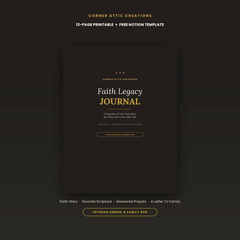 May include: A black 13-page printable Faith Legacy Journal with gold text. The cover reads Corner Attic Creations, Faith Legacy Journal, A Keepsake of Your Faith Story for Those Who Come After You, Your Story, Your Scripture, Your Wisdom, and Veteran Owned & Family Run.