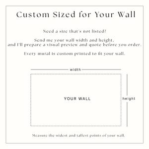 May include: A white informational graphic with black text that reads: Custom Sized for Your Wall. Need a size that's not listed? Send me your wall width and height, and I'll prepare a visual preview and quote before you order. Every mural is custom printed to fit your wall. A dashed rectangle labeled YOUR WALL is shown with lines indicating width and height, and the text: Measure the widest and tallest points of your wall.