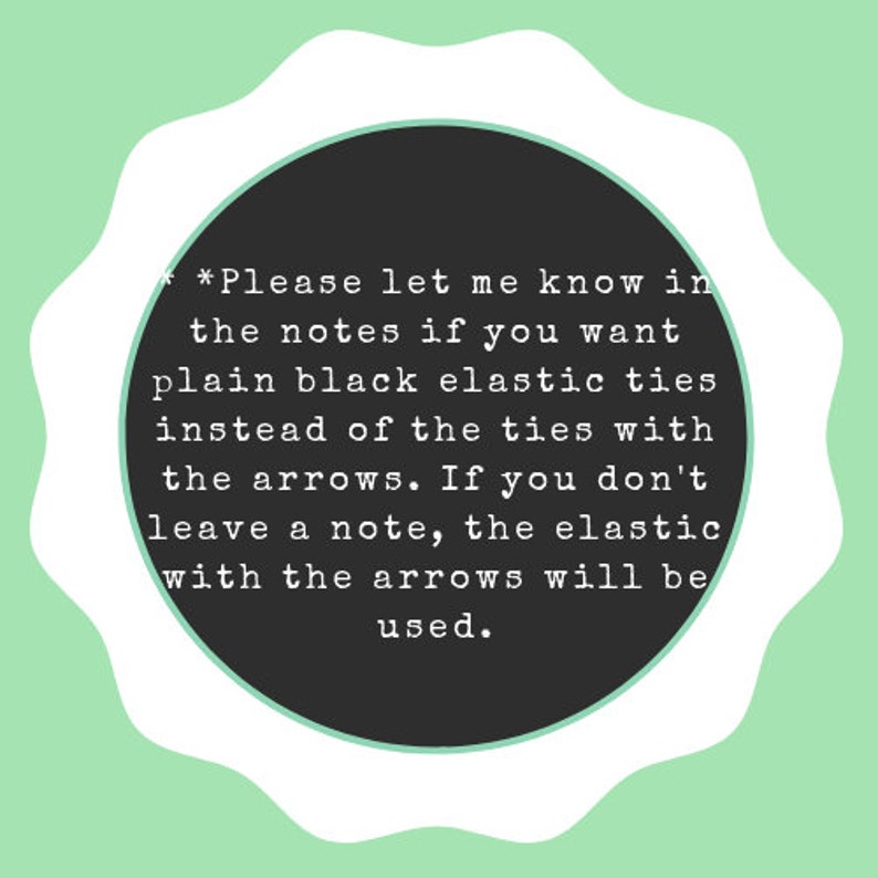 May include: A black and white text note with a white border and a scalloped edge. The note says "*Please let me know in the notes if you want plain black elastic ties instead of the ties with the arrows. If you don't leave a note, the elastic with the arrows will be used."