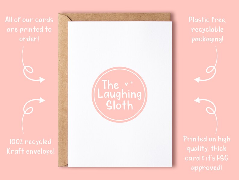 May include: A white card with a pink circle containing the text "The Laughing Sloth". The card is surrounded by a brown envelope. The text "All of our cards are printed to order!" is in the top left corner. The text "100% recycled Kraft envelope!" is in the bottom left corner. The text "Plastic free. recyclable packaging!" is in the top right corner. The text "Printed on high quality, thick card & it's FSC approved!" is in the bottom right corner.