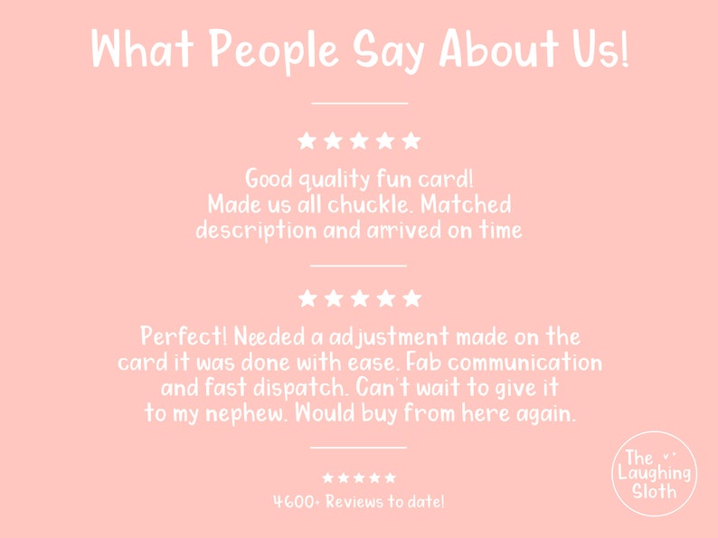 May include: A pink background with white text that reads "What People Say About Us!" and includes five-star reviews from customers. The text reads "Good quality fun card! Made us all chuckle. Matched description and arrived on time." and "Perfect! Needed a adjustment made on the card it was done with ease. Fab communication and fast dispatch. Can't wait to give it to my nephew. Would buy from here again." The text also includes "***** 4600-Reviews to date!" and "The Laughing Sloth".
