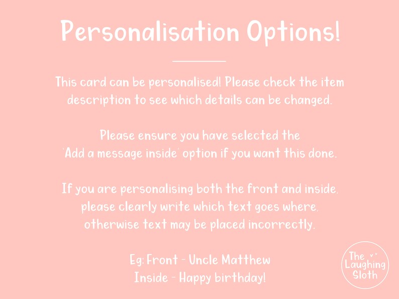 May include: Pink background with white text explaining how to personalize a card. The text includes the phrase "Add a message inside option". The text also includes an example of how to personalize the card: "Eg: Front - Uncle Matthew Inside - Happy birthday!" The text is followed by a logo that says "The Laughing Sloth".