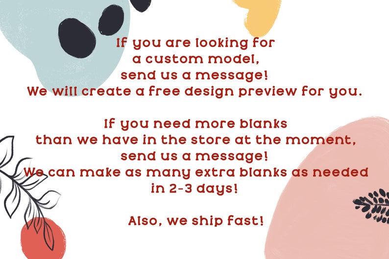 May include: Text on a white background with colorful abstract shapes. The text reads: "If you are looking for a custom model, send us a message! We will create a free design preview for you. If you need more blanks than we have in the store at the moment, send us a message! We can make as many extra blanks as needed in 2-3 days! Also, we ship fast!"