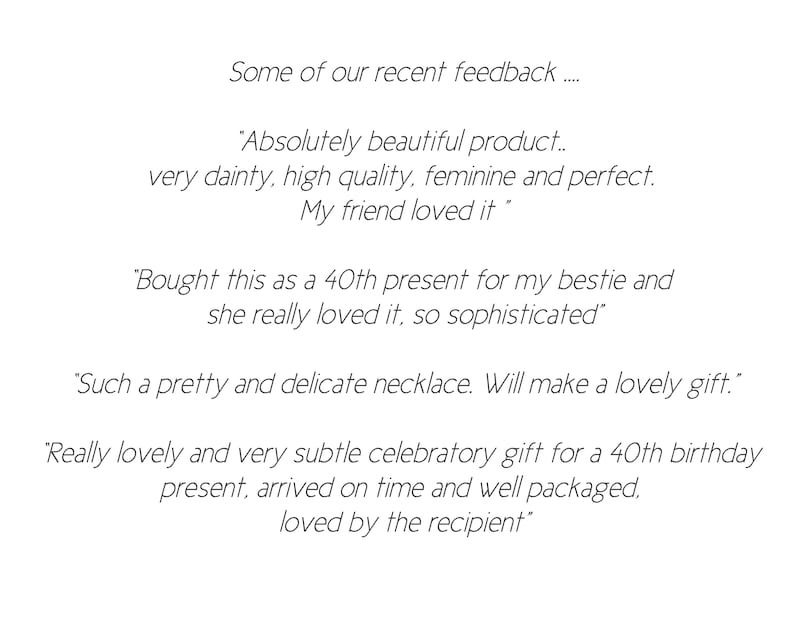May include: Customer feedback for a jewelry product.  Quotes include: "Absolutely beautiful product... very dainty, high quality, feminine and perfect. My friend loved it."  "Bought this as a 40th present for my bestie and she really loved it, so sophisticated."  "Such a pretty and delicate necklace. Will make a lovely gift."  "Really lovely and very subtle celebratory gift for a 40th birthday present, arrived on time and well packaged. Loved by the recipient."