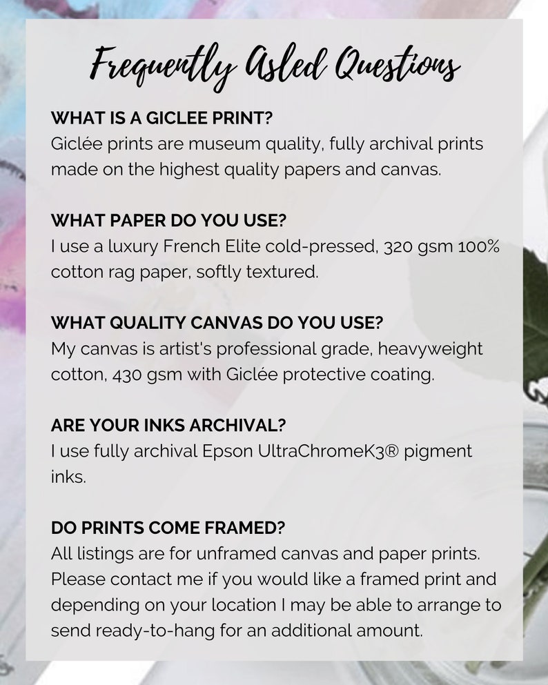 May include: Frequently Asked Questions about Gicl&eacute;e prints.  Gicl&eacute;e prints are museum quality, fully archival prints made on the highest quality papers and canvas.  The paper used is a luxury French Elite cold-pressed, 320 gsm 100% cotton rag paper, softly textured.  The canvas is artist's professional grade, heavyweight cotton, 430 gsm with Gicl&eacute;e protective coating.  The inks used are fully archival Epson UltraChromeK3 pigment inks.  All listings are for unframed canvas and paper prints.  Please contact me if you would like a framed print and depending on your location I may be able to arrange to send ready-to-hang for an additional amount.