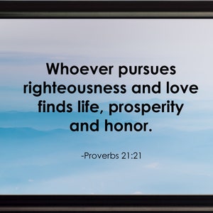 May include: A framed inspirational quote against a blue and white cloudy sky background. The quote reads "Whoever pursues righteousness and love finds life, prosperity and honor." -Proverbs 21:21