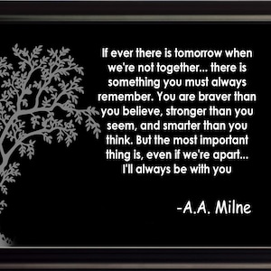 May include: Black and white image of a tree with a quote by A.A. Milne that reads: "If ever there is tomorrow when we're not together... there is something you must always remember. You are braver than you believe, stronger than you seem, and smarter than you think. But the most important thing is, even if we're apart... I'll always be with you -A.A. Milne"
