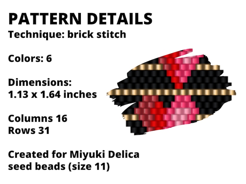 May include: A beading pattern for a small, geometric design using Miyuki Delica seed beads. The pattern is 1.13 x 1.64 inches and uses 6 colors in a brick stitch technique. The pattern is created for size 11 beads.