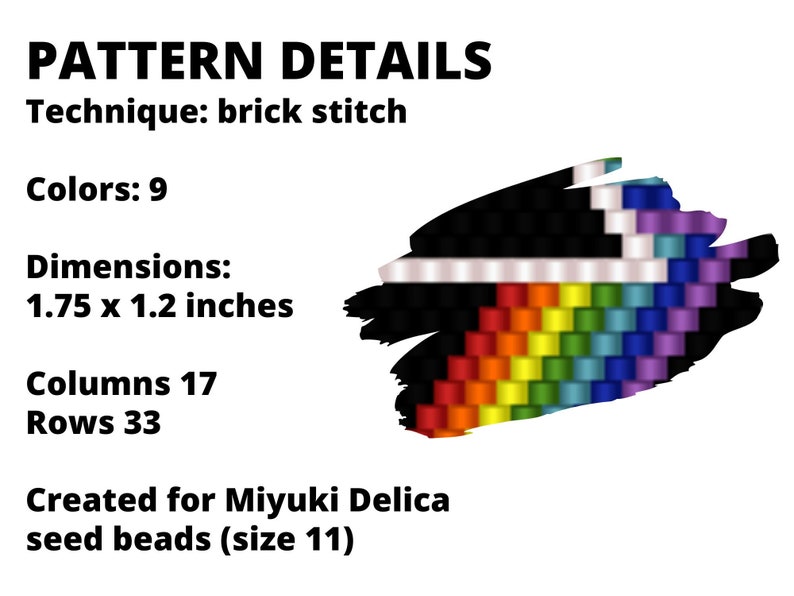 May include: A beading pattern for a rainbow design using brick stitch technique. The pattern is 1.75 x 1.2 inches and uses 9 colours. It is created for Miyuki Delica seed beads (size 11).