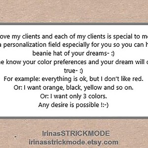 May include: A rectangular sign with a light border on a tan background featuring the text: I love my clients and each of my clients is special to me. I made a personalization field especially for you so you can have the beanie hat of your dreams- :) Let me know your color preferences and your dream will come true- :) For example: everything is ok, but I don't like red. Or: I want orange, black, yellow and so on. Or: I want only 3 colors. Any desire is possible !:-) IrinasSTRICKMODE irinasstrickmode.etsy.com