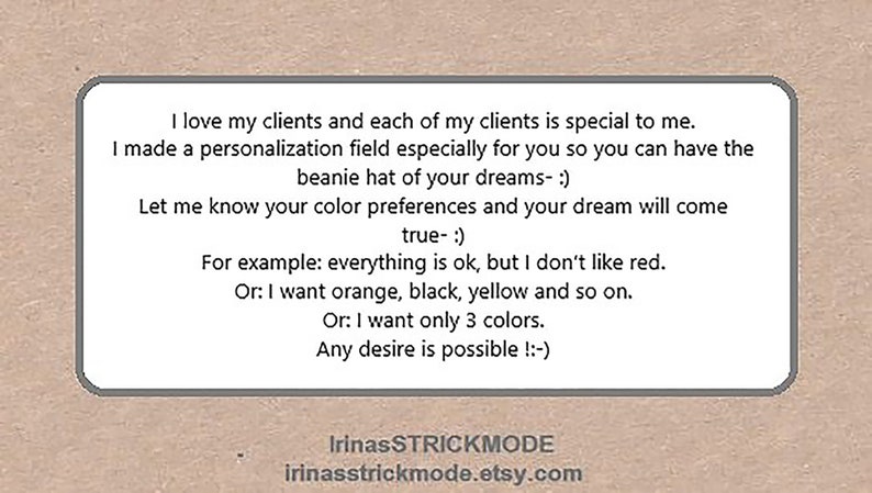 May include: A rectangular sign with a light border on a tan background featuring the text: I love my clients and each of my clients is special to me. I made a personalization field especially for you so you can have the beanie hat of your dreams- :) Let me know your color preferences and your dream will come true- :) For example: everything is ok, but I don't like red. Or: I want orange, black, yellow and so on. Or: I want only 3 colors. Any desire is possible !:-) IrinasSTRICKMODE irinasstrickmode.etsy.com