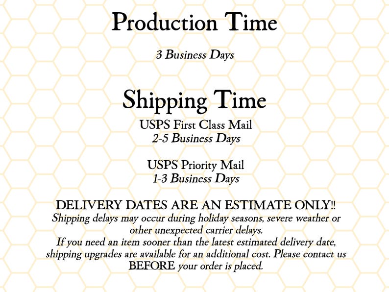 K&ouml;nnte beinhalten: Text auf wei&szlig;em Hintergrund mit einem Wabenmuster. Der Text lautet "Production Time 3 Business Days Shipping Time USPS First Class Mail 2-5 Business Days USPS Priority Mail 1-3 Business Days DELIVERY DATES ARE AN ESTIMATE ONLY!! Shipping delays may occur during holiday seasons, severe weather or other unexpected carrier delays. If you need an item sooner than the latest estimated delivery date, shipping upgrades are available for an additional cost. Please contact us BEFORE your order is placed."