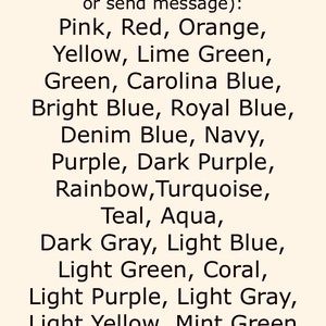 May include: A list of color choices for a custom order. The colors include pink, red, orange, yellow, lime green, green, Carolina blue, bright blue, royal blue, denim blue, navy, purple, dark purple, rainbow, turquoise, teal, aqua, dark gray, light blue, light green, coral, light purple, light gray, light yellow, and mint green.