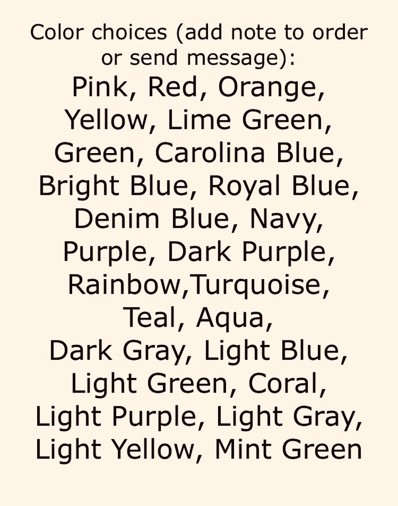 May include: A list of color choices for a custom order. The colors include pink, red, orange, yellow, lime green, green, Carolina blue, bright blue, royal blue, denim blue, navy, purple, dark purple, rainbow, turquoise, teal, aqua, dark gray, light blue, light green, coral, light purple, light gray, light yellow, and mint green.