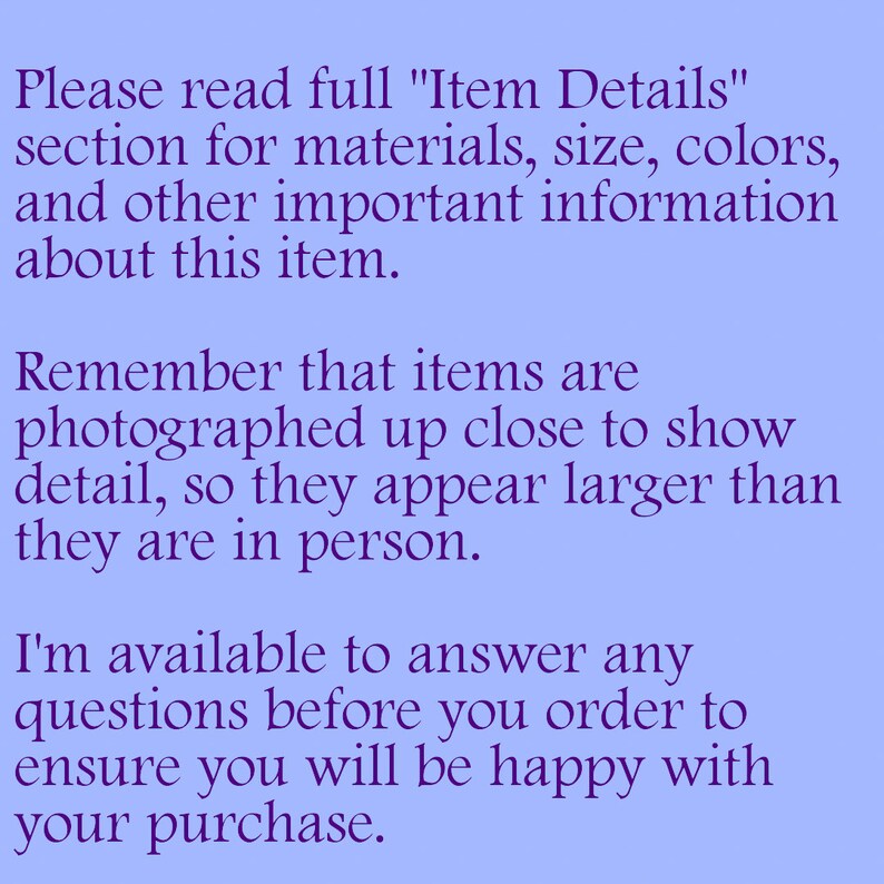 May include: Text on a light blue background with the message: "Please read full "Item Details" section for materials, size, colours, and other important information about this item. Remember that items are photographed up close to show detail, so they appear larger than they are in person. I'm available to answer any questions before you order to ensure you will be happy with your purchase."