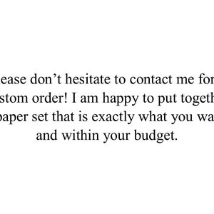 May include: White background with black text. The text reads: "Please don't hesitate to contact me for a custom order! I am happy to put together a paper set that is exactly what you want, and within your budget."