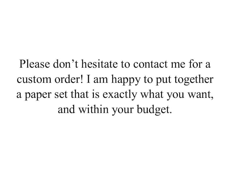 May include: White background with black text. The text reads: "Please don't hesitate to contact me for a custom order! I am happy to put together a paper set that is exactly what you want, and within your budget."