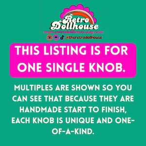 May include: A teal background with the Retro Dollhouse logo and text. The text reads: "THIS LISTING IS FOR ONE SINGLE KNOB. MULTIPLES ARE SHOWN SO YOU CAN SEE THAT BECAUSE THEY ARE HANDMADE START TO FINISH, EACH KNOB IS UNIQUE AND ONE-OF-A-KIND."