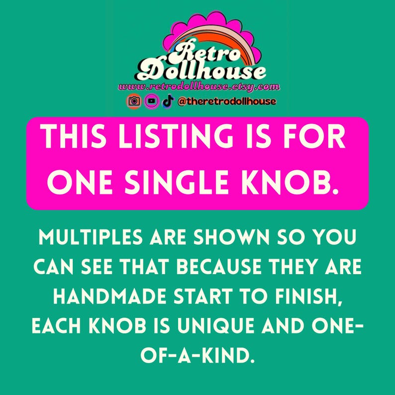 May include: A teal background with the Retro Dollhouse logo and text. The text reads: "THIS LISTING IS FOR ONE SINGLE KNOB. MULTIPLES ARE SHOWN SO YOU CAN SEE THAT BECAUSE THEY ARE HANDMADE START TO FINISH, EACH KNOB IS UNIQUE AND ONE-OF-A-KIND."