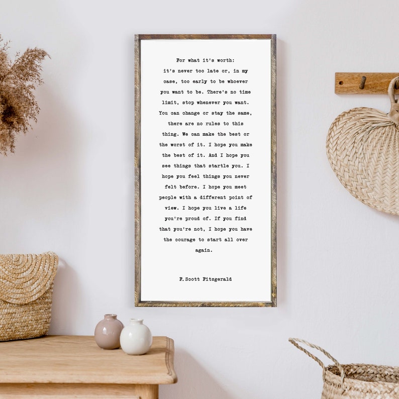 May include: A framed print with a white background and black text. The text is a quote by F. Scott Fitzgerald that reads: "For what it's worth: it's never too late or, in my case, too early to be whoever you want to be. There's no time limit, stop whenever you want. You can change or stay the same, there are no rules to this thing. We can make the best or the worst of it. I hope you make the best of it. And I hope you see things that startle you. I hope you feel things you never felt before. I hope you meet people with a different point of view. I hope you live a life you're proud of. If you find that you're not, I hope you have the courage to start all over again."
