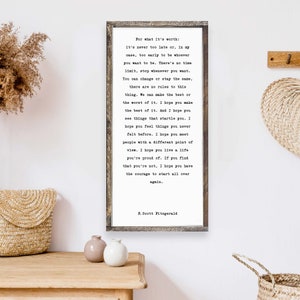May include: A framed print with a white background and black text. The text is a quote by F. Scott Fitzgerald that reads: "For what it's worth: it's never too late or, in my case, too early to be whoever you want to be. There's no time limit, stop whenever you want. You can change or stay the same, there are no rules to this thing. We can make the best or the worst of it. I hope you make the best of it. And I hope you see things that startle you. I hope you feel things you never felt before. I hope you meet people with a different point of view. I hope you live a life you're proud of. If you find that you're not, I hope you have the courage to start all over again."