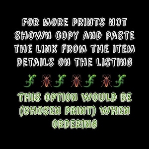 May include: Text on a black background that reads "FOR MORE PRINTS NOT SHOWN COPY AND PASTE THE LINK FROM THE ITEM DETAILS ON THE LISTING THIS OPTION WOULD BE (CHOSEN PRINT) WHEN ORDERING".  There are six green lizards and six brown roaches in a row below the text.