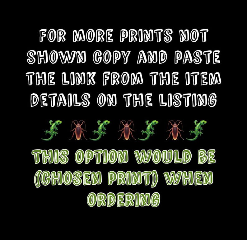 May include: Text on a black background that reads "FOR MORE PRINTS NOT SHOWN COPY AND PASTE THE LINK FROM THE ITEM DETAILS ON THE LISTING THIS OPTION WOULD BE (CHOSEN PRINT) WHEN ORDERING".  There are six green lizards and six brown roaches in a row below the text.