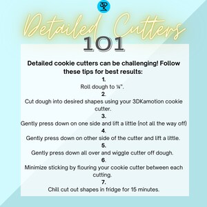 May include: A light blue background with white text outlining steps for using detailed cookie cutters. The text includes: "Detailed Cutters 101", "Roll dough to 1/4 inch", "Cut dough into desired shapes using your 3DKamotion cookie cutter", "Gently press down on one side and lift a little (not all the way off)", "Gently press down on other side of the cutter and lift a little", "Gently press down all over and wiggle cutter off dough", "Minimize sticking by flouring your cookie cutter between each cutting", "Chill cut out shapes in fridge for 15 minutes."