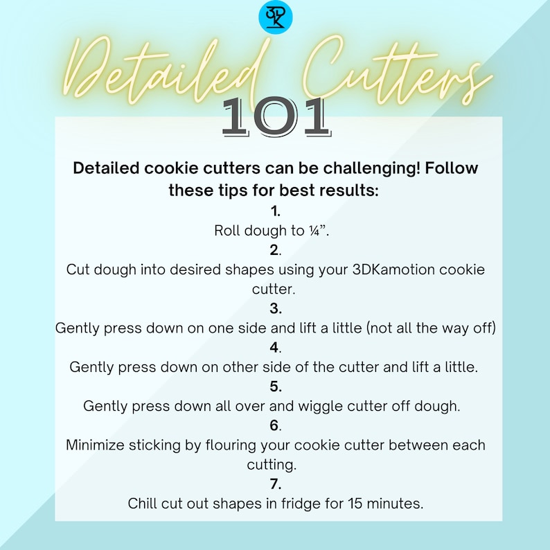 May include: A light blue background with white text outlining steps for using detailed cookie cutters. The text includes: "Detailed Cutters 101", "Roll dough to 1/4 inch", "Cut dough into desired shapes using your 3DKamotion cookie cutter", "Gently press down on one side and lift a little (not all the way off)", "Gently press down on other side of the cutter and lift a little", "Gently press down all over and wiggle cutter off dough", "Minimize sticking by flouring your cookie cutter between each cutting", "Chill cut out shapes in fridge for 15 minutes."