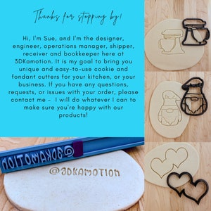 May include: A close-up of a blue background with white text that reads "Thanks for stopping by!" and a description of the business owner, Sue. The text continues, "Hi, I'm Sue, and I'm the designer, engineer, operations manager, shipper, receiver and bookkeeper here at 3DKamotion. It is my goal to bring you unique and easy-to-use cookie and fondant cutters for your kitchen, or your business. If you have any questions, requests, or issues with your order, please contact me - I will do whatever I can to make sure you're happy with our products!" The image also shows four cookie cutters: a heart, a gnome, a mixer, and a heart with a swirl. The text "@3DKAMOTION" is printed on a piece of dough.