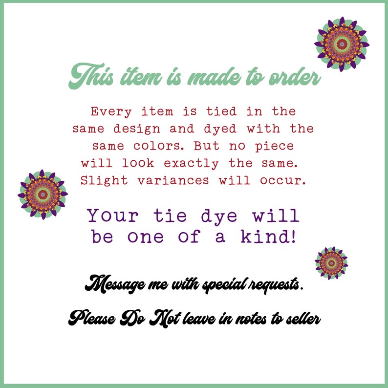 May include: Text on a white background with a green border. The text reads "This item is made to order. Every item is tied in the same design and dyed with the same colors. But no piece will look exactly the same. Slight variances will occur. Your tie dye will be one of a kind! Message me with special requests. Please Do Not leave in notes to seller."